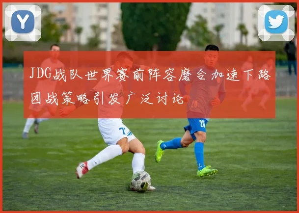 JDG战队世界赛前阵容磨合加速下路团战策略引发广泛讨论